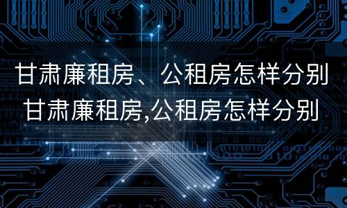 甘肃廉租房、公租房怎样分别 甘肃廉租房,公租房怎样分别出租