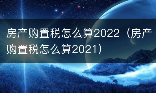 房产购置税怎么算2022（房产购置税怎么算2021）