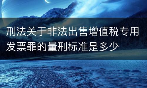 刑法关于非法出售增值税专用发票罪的量刑标准是多少