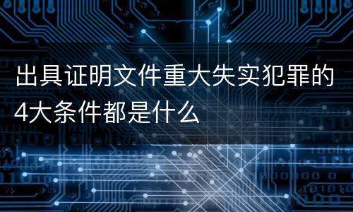 出具证明文件重大失实犯罪的4大条件都是什么