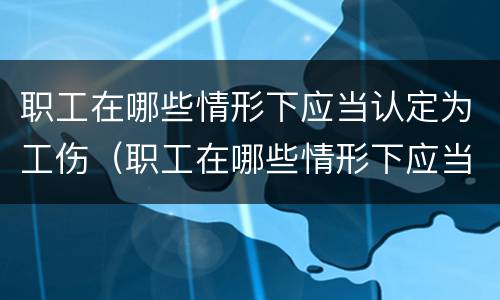 职工在哪些情形下应当认定为工伤（职工在哪些情形下应当认定为工伤事故）