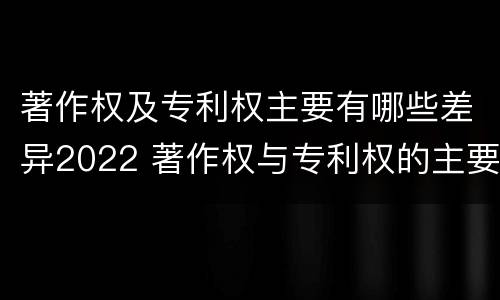 著作权及专利权主要有哪些差异2022 著作权与专利权的主要区别