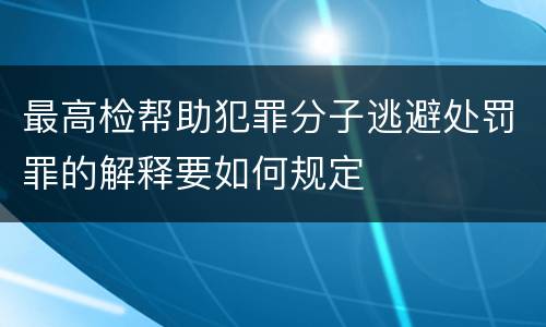 最高检帮助犯罪分子逃避处罚罪的解释要如何规定