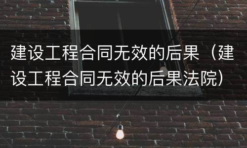 建设工程合同无效的后果（建设工程合同无效的后果法院）