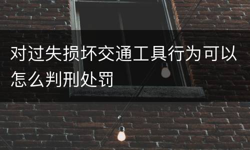 对过失损坏交通工具行为可以怎么判刑处罚