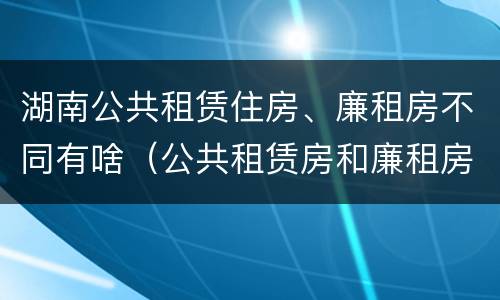 湖南公共租赁住房、廉租房不同有啥（公共租赁房和廉租房）