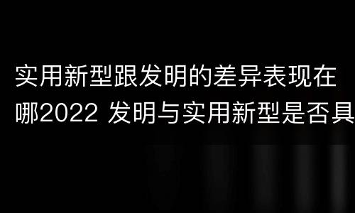 实用新型跟发明的差异表现在哪2022 发明与实用新型是否具有实用性