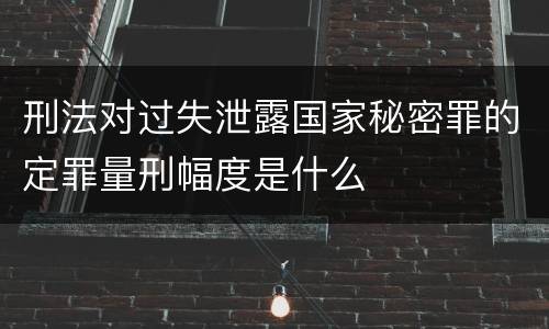 刑法对过失泄露国家秘密罪的定罪量刑幅度是什么