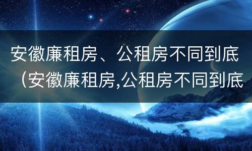 安徽廉租房、公租房不同到底（安徽廉租房,公租房不同到底有啥区别）