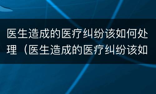 医生造成的医疗纠纷该如何处理（医生造成的医疗纠纷该如何处理好）