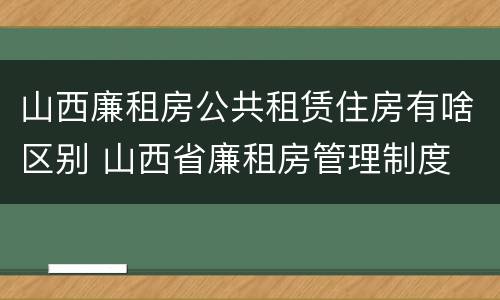 山西廉租房公共租赁住房有啥区别 山西省廉租房管理制度