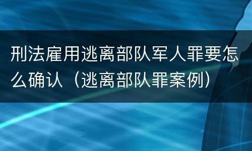 刑法雇用逃离部队军人罪要怎么确认（逃离部队罪案例）