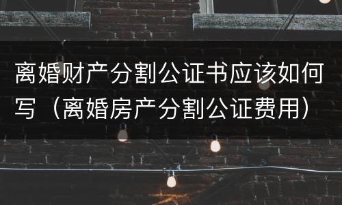 离婚财产分割公证书应该如何写（离婚房产分割公证费用）
