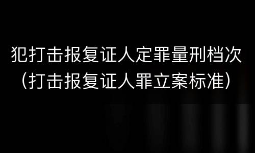 犯打击报复证人定罪量刑档次（打击报复证人罪立案标准）