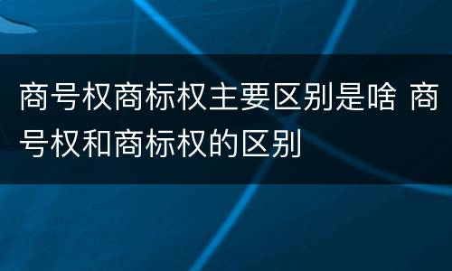 商号权商标权主要区别是啥 商号权和商标权的区别