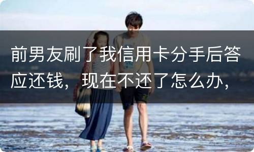 前男友刷了我信用卡分手后答应还钱，现在不还了怎么办，派出所不受理怎么办