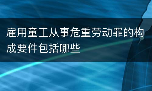 雇用童工从事危重劳动罪的构成要件包括哪些