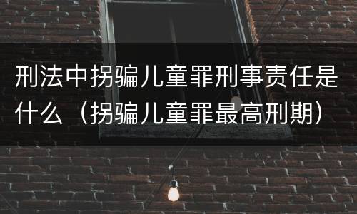 刑法中拐骗儿童罪刑事责任是什么（拐骗儿童罪最高刑期）