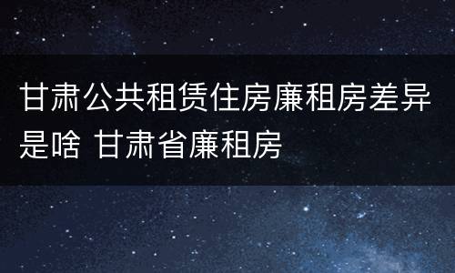 甘肃公共租赁住房廉租房差异是啥 甘肃省廉租房
