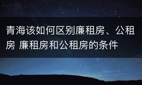 青海该如何区别廉租房、公租房 廉租房和公租房的条件