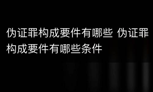 伪证罪构成要件有哪些 伪证罪构成要件有哪些条件