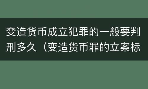 变造货币成立犯罪的一般要判刑多久（变造货币罪的立案标准）