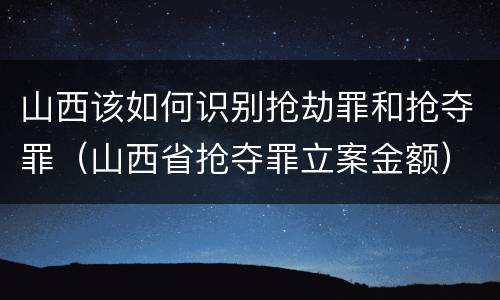 山西该如何识别抢劫罪和抢夺罪（山西省抢夺罪立案金额）