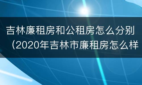 吉林廉租房和公租房怎么分别（2020年吉林市廉租房怎么样）