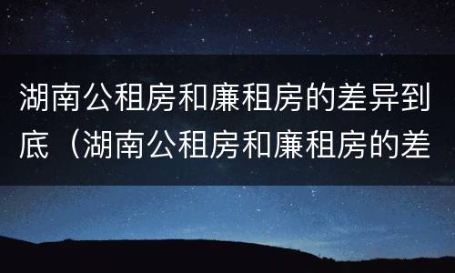 湖南公租房和廉租房的差异到底（湖南公租房和廉租房的差异到底有多大）