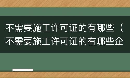 不需要施工许可证的有哪些（不需要施工许可证的有哪些企业）