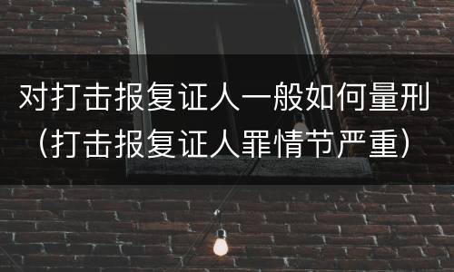 对打击报复证人一般如何量刑（打击报复证人罪情节严重）