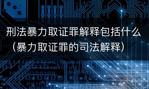 刑法暴力取证罪解释包括什么（暴力取证罪的司法解释）