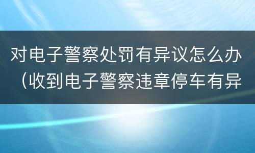 对电子警察处罚有异议怎么办（收到电子警察违章停车有异议怎么办）