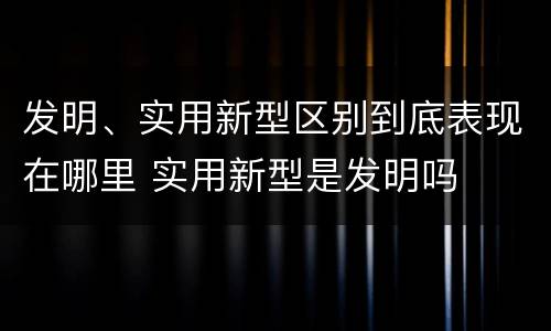 发明、实用新型区别到底表现在哪里 实用新型是发明吗