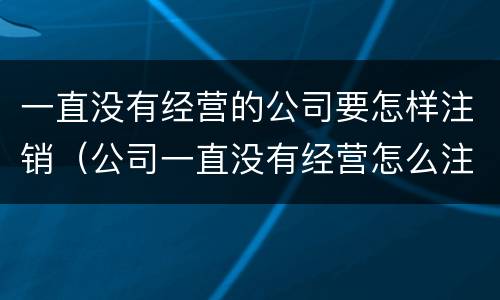 一直没有经营的公司要怎样注销（公司一直没有经营怎么注销）