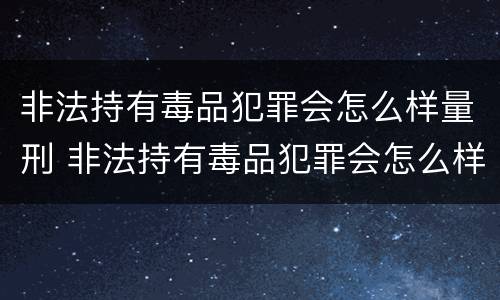 非法持有毒品犯罪会怎么样量刑 非法持有毒品犯罪会怎么样量刑吗