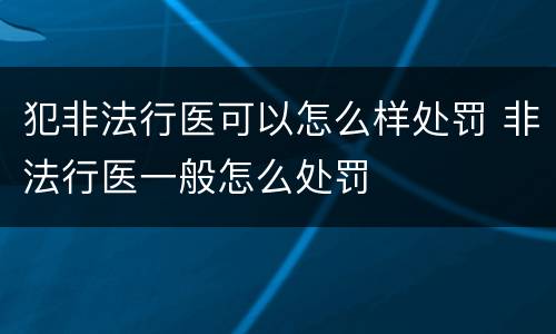 犯非法行医可以怎么样处罚 非法行医一般怎么处罚