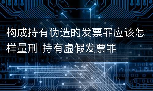 构成持有伪造的发票罪应该怎样量刑 持有虚假发票罪