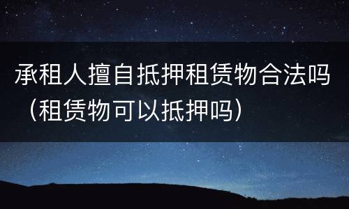 承租人擅自抵押租赁物合法吗（租赁物可以抵押吗）