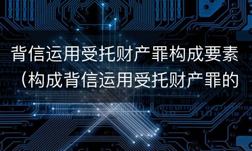 背信运用受托财产罪构成要素（构成背信运用受托财产罪的立案标准是）