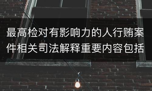 最高检对有影响力的人行贿案件相关司法解释重要内容包括什么