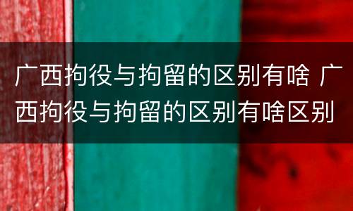 广西拘役与拘留的区别有啥 广西拘役与拘留的区别有啥区别呢