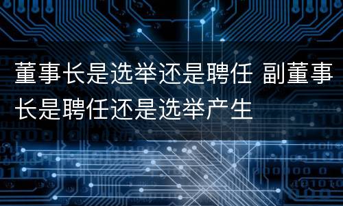 董事长是选举还是聘任 副董事长是聘任还是选举产生