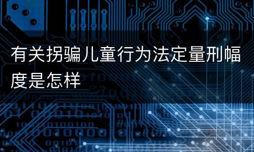 有关拐骗儿童行为法定量刑幅度是怎样