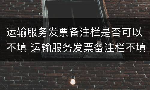 运输服务发票备注栏是否可以不填 运输服务发票备注栏不填可以吗