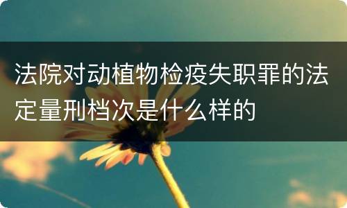 法院对动植物检疫失职罪的法定量刑档次是什么样的