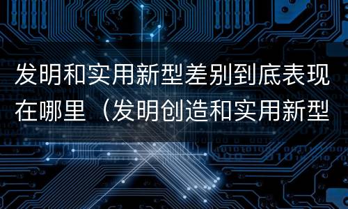 发明和实用新型差别到底表现在哪里（发明创造和实用新型的区别）