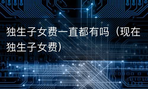 独生子女费一直都有吗（现在独生子女费）