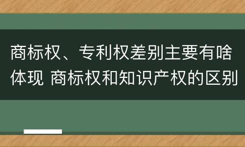 商标权、专利权差别主要有啥体现 商标权和知识产权的区别