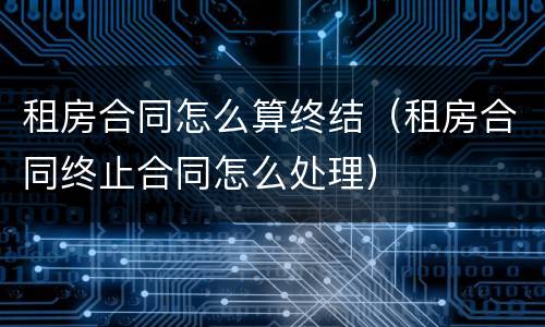 租房合同怎么算终结（租房合同终止合同怎么处理）
